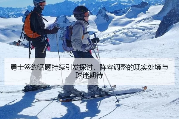 勇士签约话题持续引发探讨，阵容调整的现实处境与球迷期待